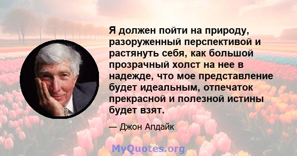 Я должен пойти на природу, разоруженный перспективой и растянуть себя, как большой прозрачный холст на нее в надежде, что мое представление будет идеальным, отпечаток прекрасной и полезной истины будет взят.