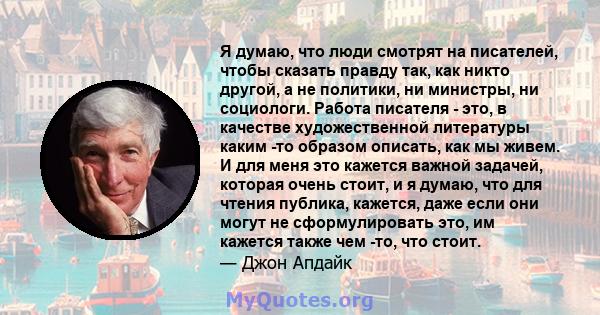 Я думаю, что люди смотрят на писателей, чтобы сказать правду так, как никто другой, а не политики, ни министры, ни социологи. Работа писателя - это, в качестве художественной литературы каким -то образом описать, как мы 