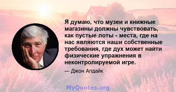 Я думаю, что музеи и книжные магазины должны чувствовать, как пустые лоты - места, где на нас являются наши собственные требования, где дух может найти физические упражнения в неконтролируемой игре.