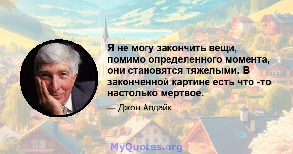 Я не могу закончить вещи, помимо определенного момента, они становятся тяжелыми. В законченной картине есть что -то настолько мертвое.