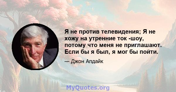 Я не против телевидения; Я не хожу на утренние ток -шоу, потому что меня не приглашают. Если бы я был, я мог бы пойти.