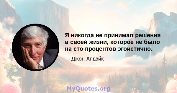 Я никогда не принимал решения в своей жизни, которое не было на сто процентов эгоистично.