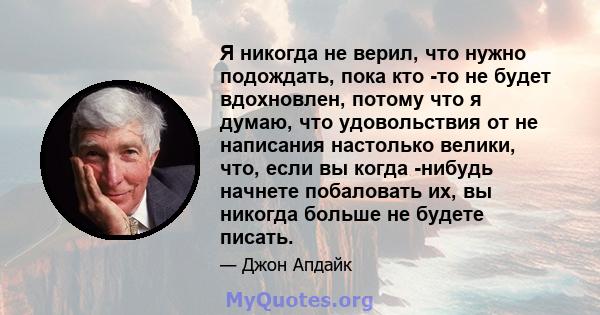 Я никогда не верил, что нужно подождать, пока кто -то не будет вдохновлен, потому что я думаю, что удовольствия от не написания настолько велики, что, если вы когда -нибудь начнете побаловать их, вы никогда больше не