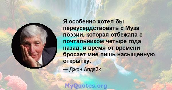 Я особенно хотел бы переусердствовать с Муза поэзии, которая отбежала с почтальником четыре года назад, и время от времени бросает мне лишь насыщенную открытку.