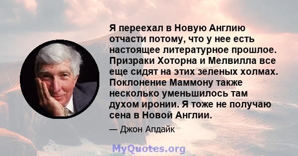 Я переехал в Новую Англию отчасти потому, что у нее есть настоящее литературное прошлое. Призраки Хоторна и Мелвилла все еще сидят на этих зеленых холмах. Поклонение Маммону также несколько уменьшилось там духом иронии. 