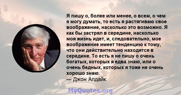 Я пишу о, более или менее, о всем, о чем я могу думать, то есть я растягиваю свое воображение, насколько это возможно. Я как бы застрял в середине, насколько моя жизнь идет, и, следовательно, мое воображение имеет