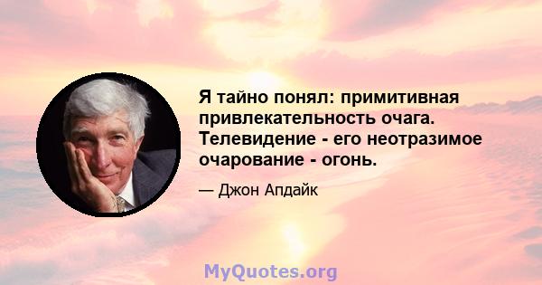 Я тайно понял: примитивная привлекательность очага. Телевидение - его неотразимое очарование - огонь.