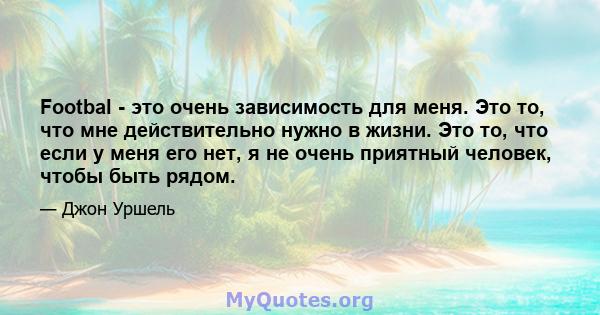 Footbal - это очень зависимость для меня. Это то, что мне действительно нужно в жизни. Это то, что если у меня его нет, я не очень приятный человек, чтобы быть рядом.