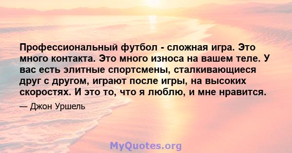 Профессиональный футбол - сложная игра. Это много контакта. Это много износа на вашем теле. У вас есть элитные спортсмены, сталкивающиеся друг с другом, играют после игры, на высоких скоростях. И это то, что я люблю, и