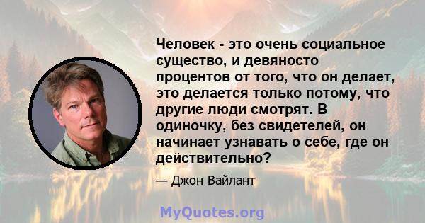 Человек - это очень социальное существо, и девяносто процентов от того, что он делает, это делается только потому, что другие люди смотрят. В одиночку, без свидетелей, он начинает узнавать о себе, где он действительно?