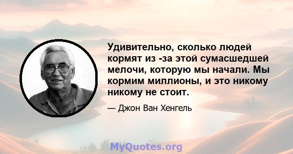 Удивительно, сколько людей кормят из -за этой сумасшедшей мелочи, которую мы начали. Мы кормим миллионы, и это никому никому не стоит.