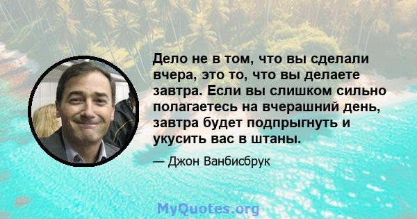 Дело не в том, что вы сделали вчера, это то, что вы делаете завтра. Если вы слишком сильно полагаетесь на вчерашний день, завтра будет подпрыгнуть и укусить вас в штаны.