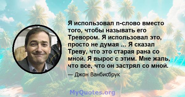 Я использовал n-слово вместо того, чтобы называть его Тревором. Я использовал это, просто не думая ... Я сказал Треву, что это старая рана со мной. Я вырос с этим. Мне жаль, что все, что он застрял со мной.