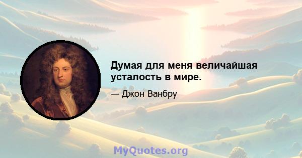 Думая для меня величайшая усталость в мире.