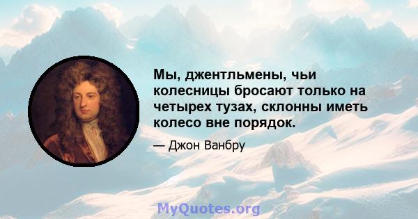 Мы, джентльмены, чьи колесницы бросают только на четырех тузах, склонны иметь колесо вне порядок.