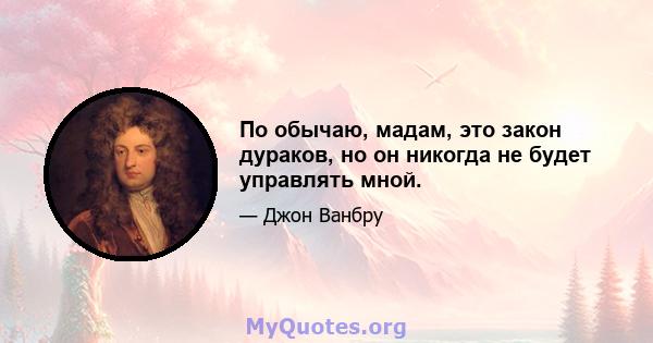 По обычаю, мадам, это закон дураков, но он никогда не будет управлять мной.