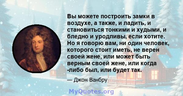 Вы можете построить замки в воздухе, а также, и ладить, и становиться тонкими и худыми, и бледно и уродливы, если хотите. Но я говорю вам, ни один человек, которого стоит иметь, не верен своей жене, или может быть