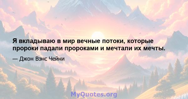 Я вкладываю в мир вечные потоки, которые пророки падали пророками и мечтали их мечты.