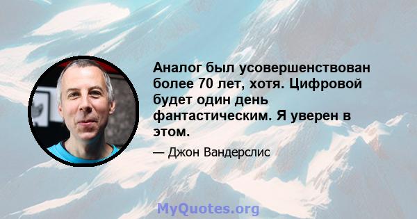 Аналог был усовершенствован более 70 лет, хотя. Цифровой будет один день фантастическим. Я уверен в этом.