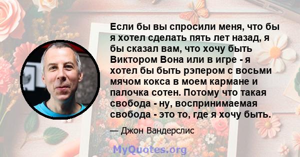 Если бы вы спросили меня, что бы я хотел сделать пять лет назад, я бы сказал вам, что хочу быть Виктором Вона или в игре - я хотел бы быть рэпером с восьми мячом кокса в моем кармане и палочка сотен. Потому что такая