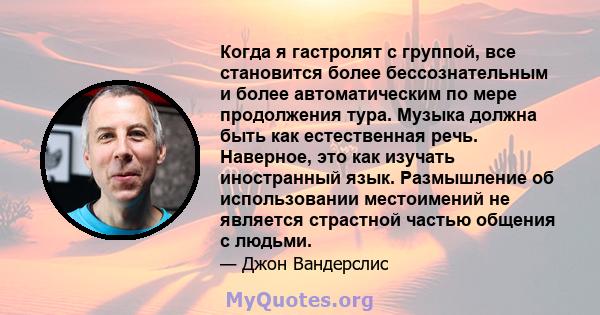 Когда я гастролят с группой, все становится более бессознательным и более автоматическим по мере продолжения тура. Музыка должна быть как естественная речь. Наверное, это как изучать иностранный язык. Размышление об