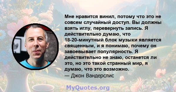 Мне нравится винил, потому что это не совсем случайный доступ. Вы должны взять иглу, перевернуть запись. Я действительно думаю, что 18-20-минутный блок музыки является священным, и я понимаю, почему он завоевывает