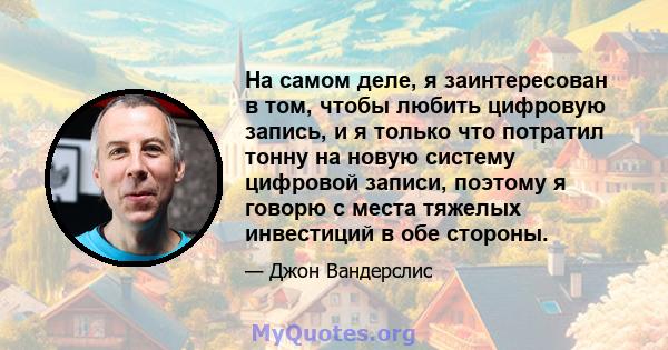 На самом деле, я заинтересован в том, чтобы любить цифровую запись, и я только что потратил тонну на новую систему цифровой записи, поэтому я говорю с места тяжелых инвестиций в обе стороны.