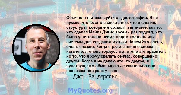 Обычно я пытаюсь уйти от дискографии. Я не думаю, что смог бы снести все, что я сделал, структуры, которые я создал - вы знаете, как то, что сделал Майлз Дэвис восемь раз подряд, что было уничтожено всеми видом костыль