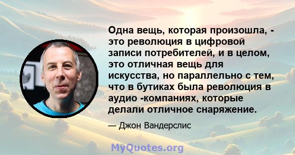 Одна вещь, которая произошла, - это революция в цифровой записи потребителей, и в целом, это отличная вещь для искусства, но параллельно с тем, что в бутиках была революция в аудио -компаниях, которые делали отличное