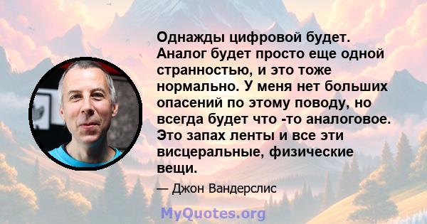 Однажды цифровой будет. Аналог будет просто еще одной странностью, и это тоже нормально. У меня нет больших опасений по этому поводу, но всегда будет что -то аналоговое. Это запах ленты и все эти висцеральные,