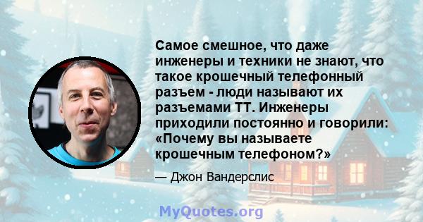 Самое смешное, что даже инженеры и техники не знают, что такое крошечный телефонный разъем - люди называют их разъемами TT. Инженеры приходили постоянно и говорили: «Почему вы называете крошечным телефоном?»