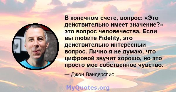 В конечном счете, вопрос: «Это действительно имеет значение?» это вопрос человечества. Если вы любите Fidelity, это действительно интересный вопрос. Лично я не думаю, что цифровой звучит хорошо, но это просто мое