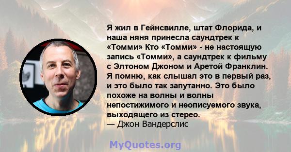 Я жил в Гейнсвилле, штат Флорида, и наша няня принесла саундтрек к «Томми» Кто «Томми» - не настоящую запись «Томми», а саундтрек к фильму с Элтоном Джоном и Аретой Франклин. Я помню, как слышал это в первый раз, и это