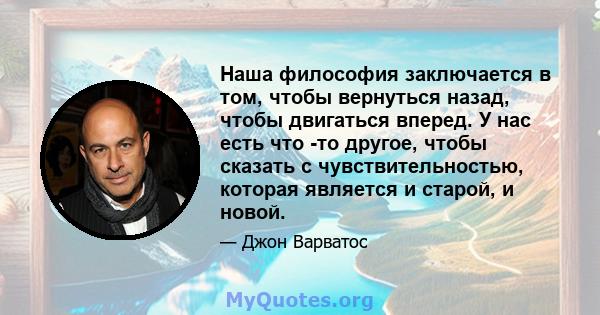 Наша философия заключается в том, чтобы вернуться назад, чтобы двигаться вперед. У нас есть что -то другое, чтобы сказать с чувствительностью, которая является и старой, и новой.