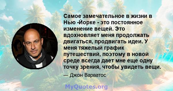 Самое замечательное в жизни в Нью -Йорке - это постоянное изменение вещей. Это вдохновляет меня продолжать двигаться, продвигать идеи. У меня тяжелый график путешествий, поэтому в новой среде всегда дает мне еще одну