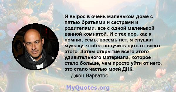 Я вырос в очень маленьком доме с пятью братьями и сестрами и родителями, все с одной маленькой ванной комнатой. И с тех пор, как я помню, семь, восемь лет, я слушал музыку, чтобы получить путь от всего этого. Затем