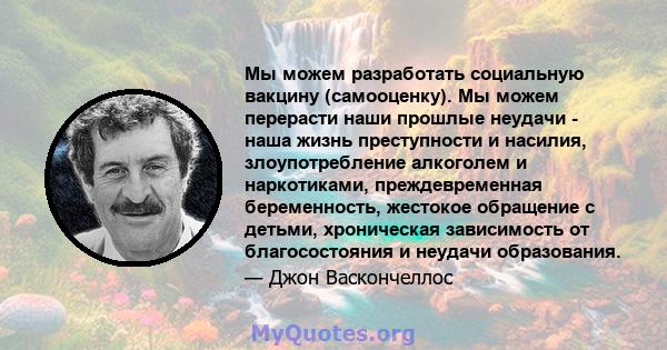 Мы можем разработать социальную вакцину (самооценку). Мы можем перерасти наши прошлые неудачи - наша жизнь преступности и насилия, злоупотребление алкоголем и наркотиками, преждевременная беременность, жестокое