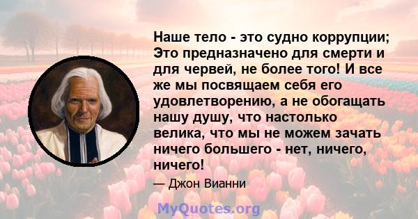 Наше тело - это судно коррупции; Это предназначено для смерти и для червей, не более того! И все же мы посвящаем себя его удовлетворению, а не обогащать нашу душу, что настолько велика, что мы не можем зачать ничего