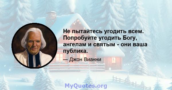 Не пытайтесь угодить всем. Попробуйте угодить Богу, ангелам и святым - они ваша публика.