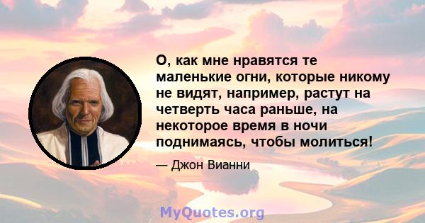 О, как мне нравятся те маленькие огни, которые никому не видят, например, растут на четверть часа раньше, на некоторое время в ночи поднимаясь, чтобы молиться!