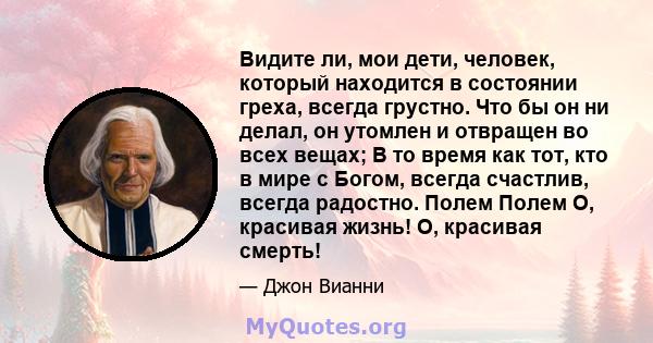 Видите ли, мои дети, человек, который находится в состоянии греха, всегда грустно. Что бы он ни делал, он утомлен и отвращен во всех вещах; В то время как тот, кто в мире с Богом, всегда счастлив, всегда радостно. Полем 