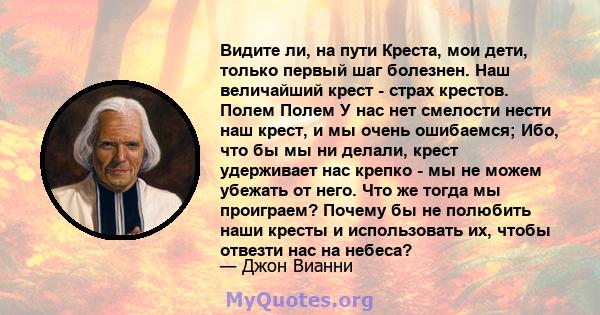 Видите ли, на пути Креста, мои дети, только первый шаг болезнен. Наш величайший крест - страх крестов. Полем Полем У нас нет смелости нести наш крест, и мы очень ошибаемся; Ибо, что бы мы ни делали, крест удерживает нас 