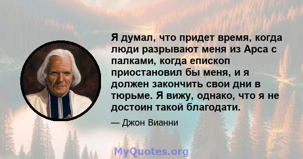 Я думал, что придет время, когда люди разрывают меня из Арса с палками, когда епископ приостановил бы меня, и я должен закончить свои дни в тюрьме. Я вижу, однако, что я не достоин такой благодати.