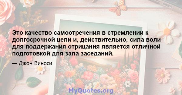 Это качество самоотречения в стремлении к долгосрочной цели и, действительно, сила воли для поддержания отрицания является отличной подготовкой для зала заседаний.