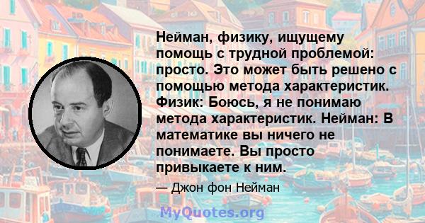 Нейман, физику, ищущему помощь с трудной проблемой: просто. Это может быть решено с помощью метода характеристик. Физик: Боюсь, я не понимаю метода характеристик. Нейман: В математике вы ничего не понимаете. Вы просто