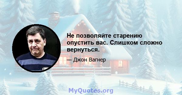 Не позволяйте старению опустить вас. Слишком сложно вернуться.