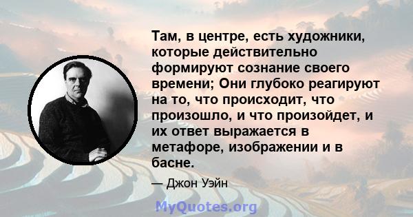 Там, в центре, есть художники, которые действительно формируют сознание своего времени; Они глубоко реагируют на то, что происходит, что произошло, и что произойдет, и их ответ выражается в метафоре, изображении и в