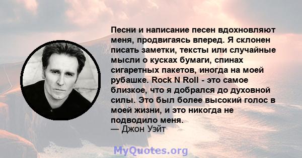 Песни и написание песен вдохновляют меня, продвигаясь вперед. Я склонен писать заметки, тексты или случайные мысли о кусках бумаги, спинах сигаретных пакетов, иногда на моей рубашке. Rock N Roll - это самое близкое, что 