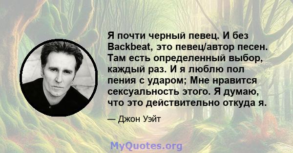 Я почти черный певец. И без Backbeat, это певец/автор песен. Там есть определенный выбор, каждый раз. И я люблю пол пения с ударом; Мне нравится сексуальность этого. Я думаю, что это действительно откуда я.