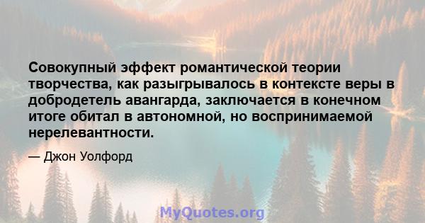 Совокупный эффект романтической теории творчества, как разыгрывалось в контексте веры в добродетель авангарда, заключается в конечном итоге обитал в автономной, но воспринимаемой нерелевантности.